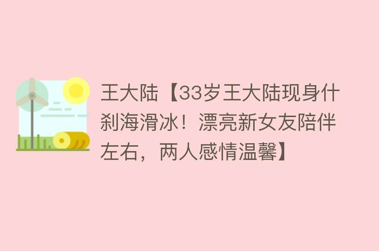 王大陆【33岁王大陆现身什刹海滑冰！漂亮新女友陪伴左右，两人感情温馨】