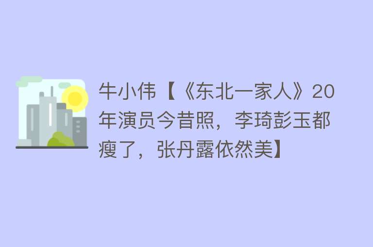 牛小伟【《东北一家人》20年演员今昔照，李琦彭玉都瘦了，张丹露依然美】