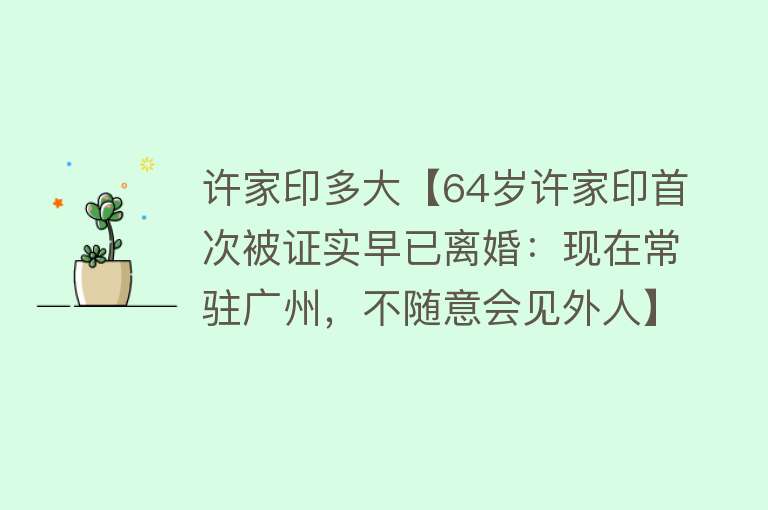 许家印多大【64岁许家印首次被证实早已离婚：现在常驻广州，不随意会见外人】