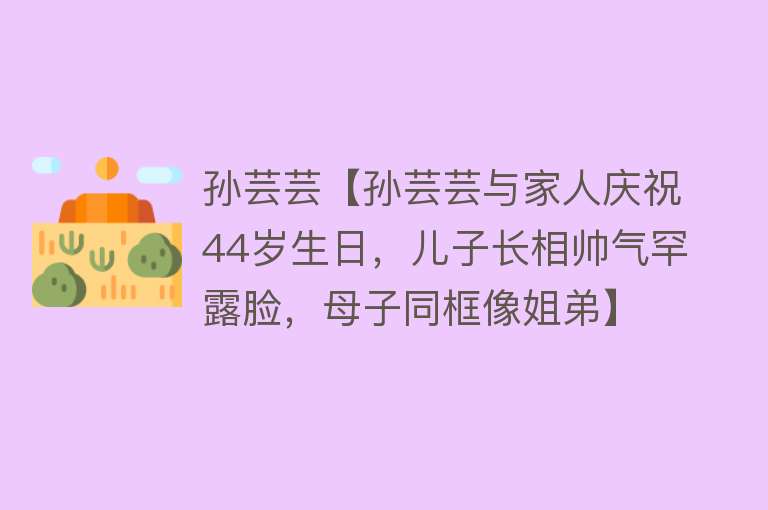 孙芸芸【孙芸芸与家人庆祝44岁生日，儿子长相帅气罕露脸，母子同框像姐弟】