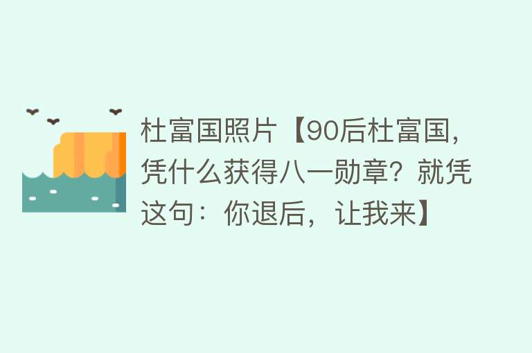 杜富国照片【90后杜富国，凭什么获得八一勋章？就凭这句：你退后，让我来】