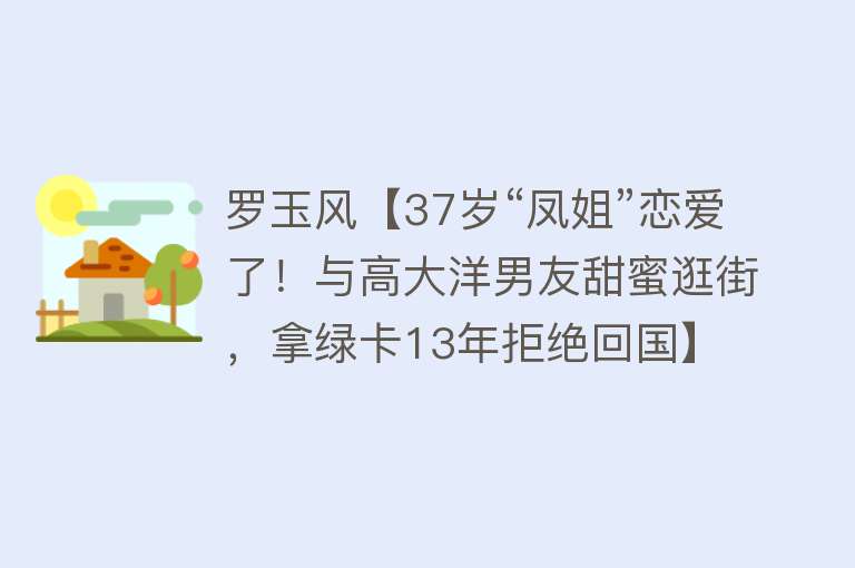 罗玉风【37岁“凤姐”恋爱了！与高大洋男友甜蜜逛街，拿绿卡13年拒绝回国】