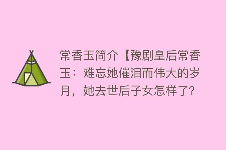 常香玉简介【豫剧皇后常香玉：难忘她催泪而伟大的岁月，她去世后子女怎样了？】