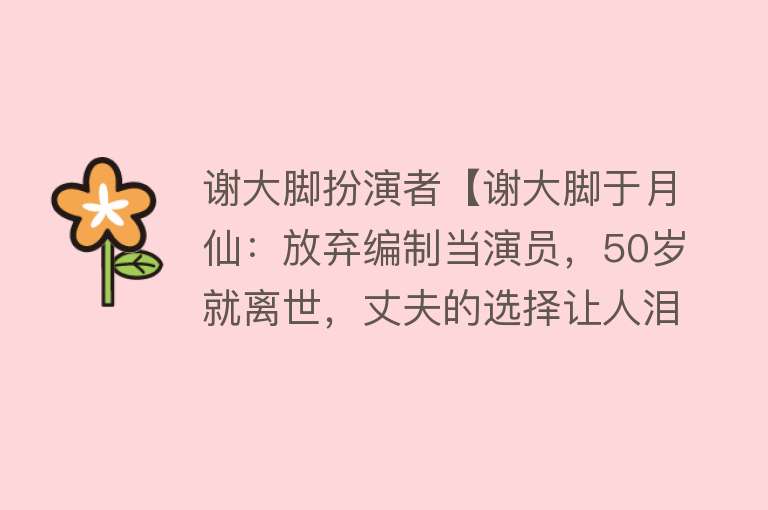 谢大脚扮演者【谢大脚于月仙：放弃编制当演员，50岁就离世，丈夫的选择让人泪】