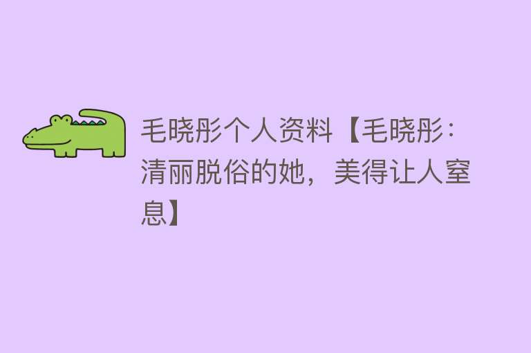 毛晓彤个人资料【毛晓彤：清丽脱俗的她，美得让人窒息】