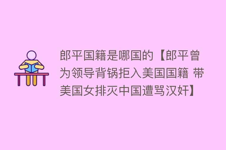 郎平国籍是哪国的【郎平曾为领导背锅拒入美国国籍 带美国女排灭中国遭骂汉奸】