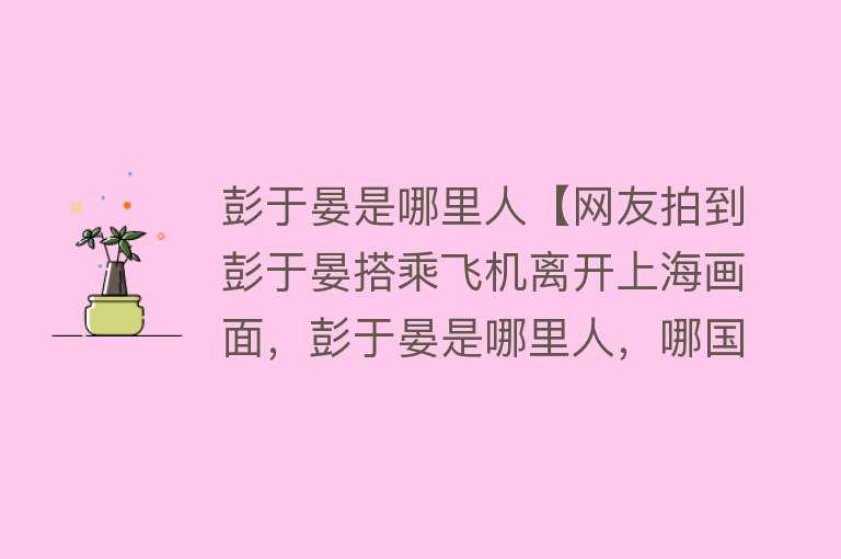 彭于晏是哪里人【网友拍到彭于晏搭乘飞机离开上海画面，彭于晏是哪里人，哪国国籍】