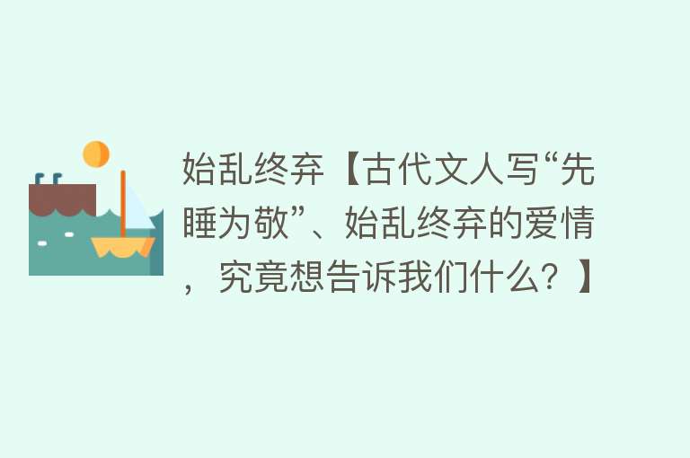 始乱终弃【古代文人写“先睡为敬”、始乱终弃的爱情，究竟想告诉我们什么？】