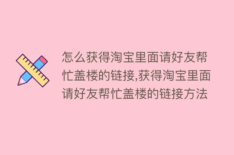 怎么获得淘宝里面请好友帮忙盖楼的链接,获得淘宝里面请好友帮忙盖楼的链接方法