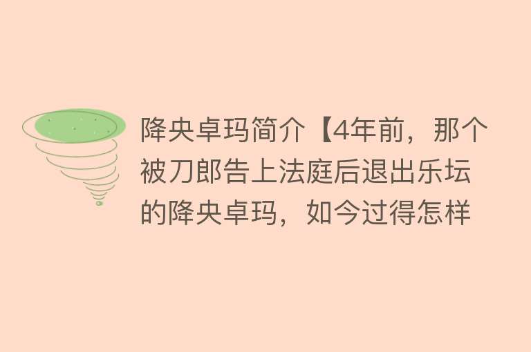 降央卓玛简介【4年前，那个被刀郎告上法庭后退出乐坛的降央卓玛，如今过得怎样】