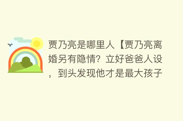 贾乃亮是哪里人【贾乃亮离婚另有隐情？立好爸爸人设，到头发现他才是最大孩子！】