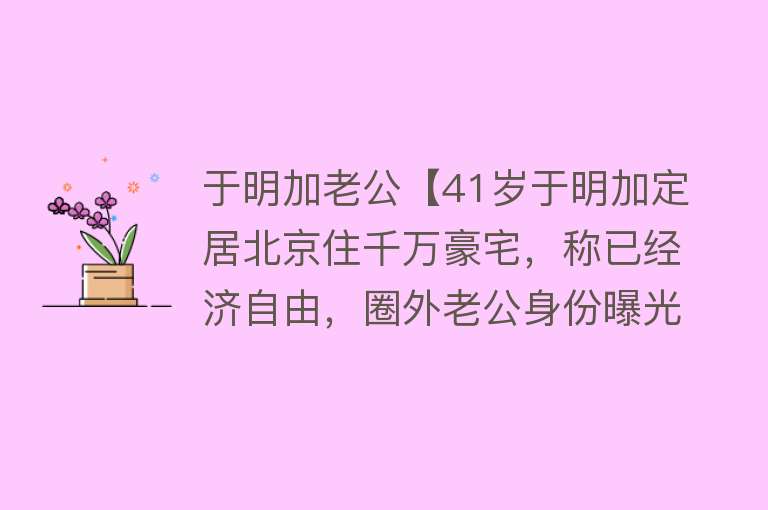 于明加老公【41岁于明加定居北京住千万豪宅，称已经济自由，圈外老公身份曝光】