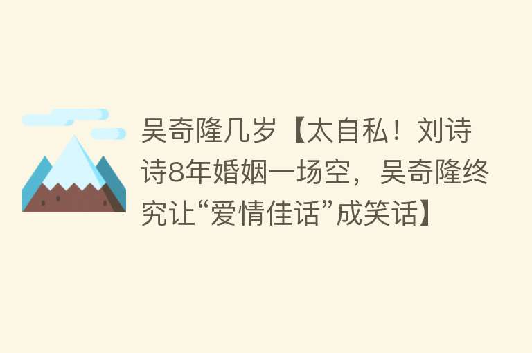 吴奇隆几岁【太自私！刘诗诗8年婚姻一场空，吴奇隆终究让“爱情佳话”成笑话】